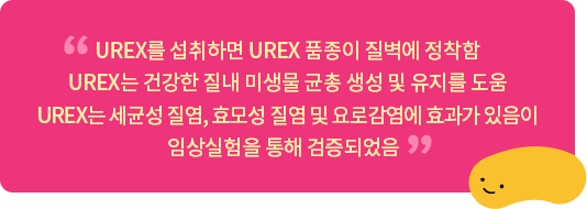 UREX를 섭취하면 UREX 품종이 질벽에 정착함 UREX는 건강한 질내 미생물 균총 생성 및 유지를 도움 UREX는 세균성 질염, 효모성 질염 및 요로감염에 효과가 있음이 임상실험을 통해 검증되었음  